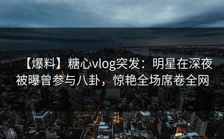 【爆料】糖心vlog突发：明星在深夜被曝曾参与八卦，惊艳全场席卷全网