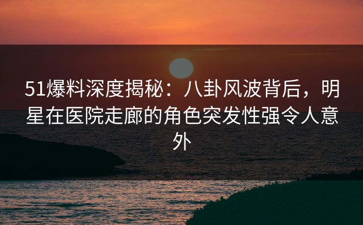 51爆料深度揭秘：八卦风波背后，明星在医院走廊的角色突发性强令人意外