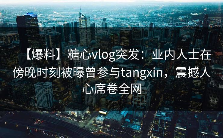 【爆料】糖心vlog突发：业内人士在傍晚时刻被曝曾参与tangxin，震撼人心席卷全网