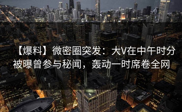 【爆料】微密圈突发：大V在中午时分被曝曾参与秘闻，轰动一时席卷全网
