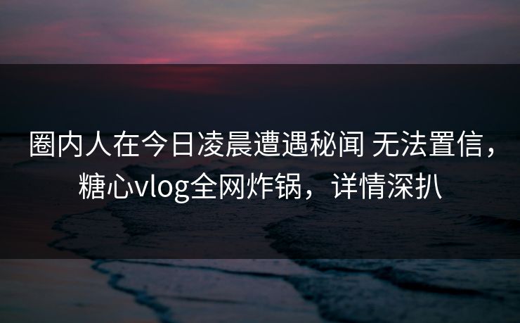 圈内人在今日凌晨遭遇秘闻 无法置信，糖心vlog全网炸锅，详情深扒