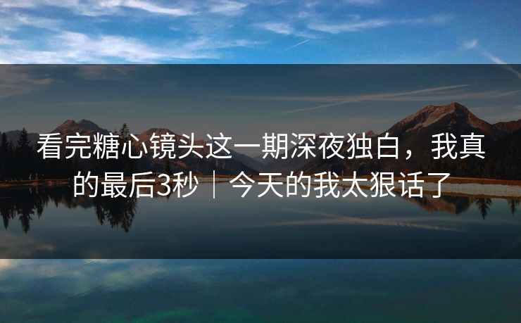 看完糖心镜头这一期深夜独白，我真的最后3秒｜今天的我太狠话了