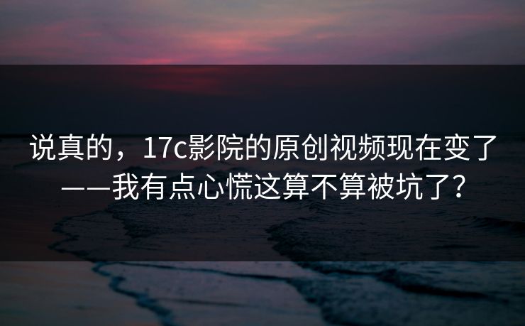 说真的,17c影院的原创视频现在变了——我有点心慌这算不算被坑了? 说真的,17c影院的原创视频现在变了——我有点心慌这算不算被坑了?