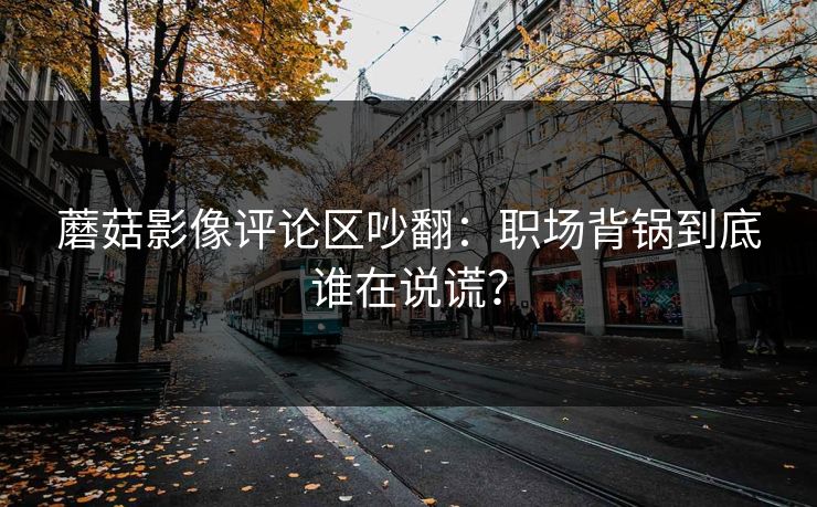 蘑菇影像评论区吵翻:职场背锅到底谁在说谎? 蘑菇影像评论区吵翻:职场背锅到底谁在说谎?