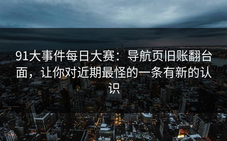 91大事件每日大赛：导航页旧账翻台面，让你对近期最怪的一条有新的认识