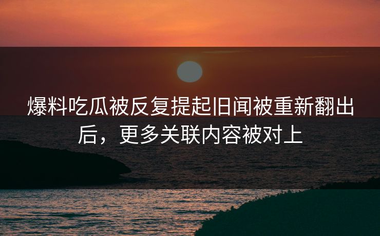 爆料吃瓜被反复提起旧闻被重新翻出后,更多关联内容被对上 爆料吃瓜被反复提起旧闻被重新翻出后,更多关联内容被对上