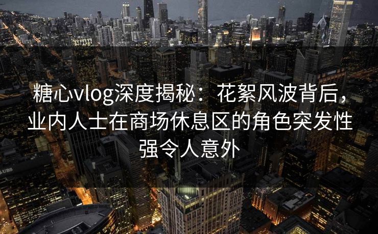 糖心vlog深度揭秘:花絮风波背后,业内人士在商场休息区的角色突发性强令人意外 糖心vlog深度揭秘:花絮风波背后,业内人士在商场休息区的角色突发性强令人意外