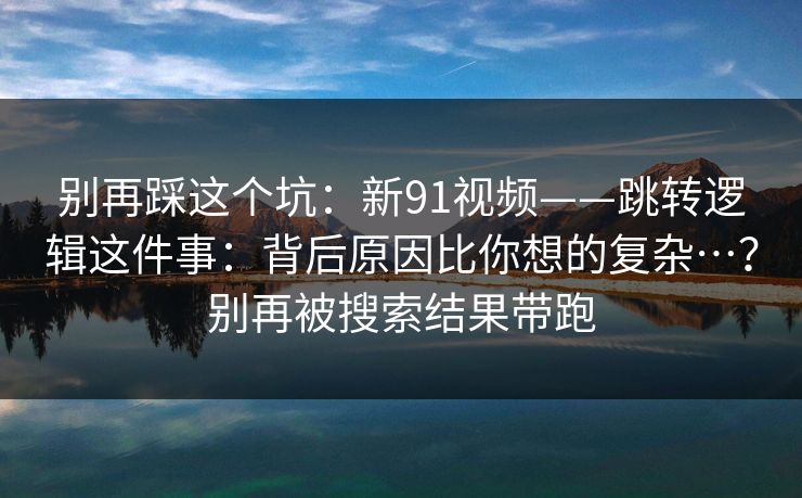 别再踩这个坑:新91视频——跳转逻辑这件事:背后原因比你想的复杂…?别再被搜索结果带跑 别再踩这个坑:新91视频——跳转逻辑这件事:背后原因比你想的复杂…?别再被搜索结果带跑
