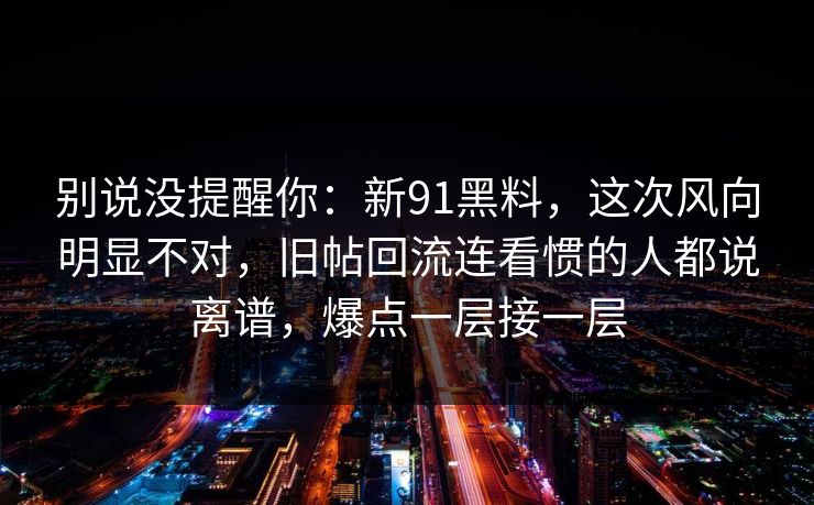 别说没提醒你:新91黑料,这次风向明显不对,旧帖回流连看惯的人都说离谱,爆点一层接一层 别说没提醒你:新91黑料,这次风向明显不对,旧帖回流连看惯的人都说离谱,爆点一层接一层