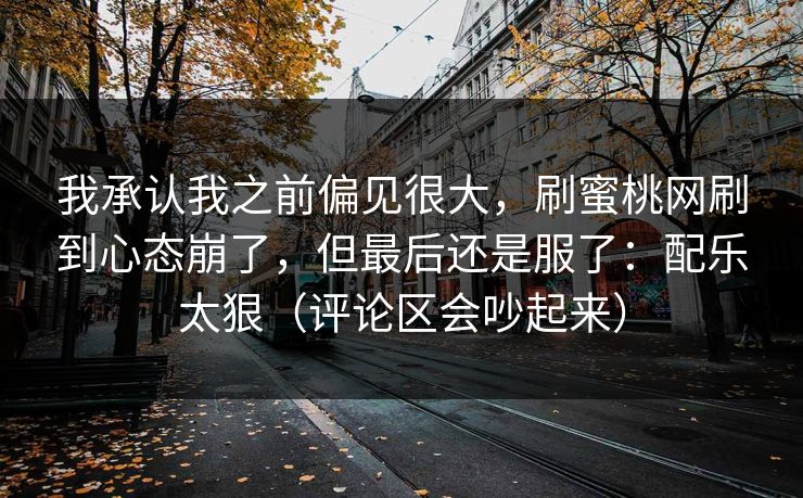 我承认我之前偏见很大,刷蜜桃网刷到心态崩了,但最后还是服了:配乐太狠(评论区会吵起来) 我承认我之前偏见很大,刷蜜桃网刷到心态崩了,但最后还是服了:配乐太狠(评论区会吵起来)