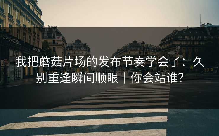 我把蘑菇片场的发布节奏学会了：久别重逢瞬间顺眼｜你会站谁？