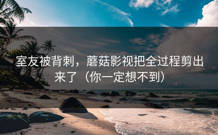 室友被背刺，蘑菇影视把全过程剪出来了（你一定想不到）