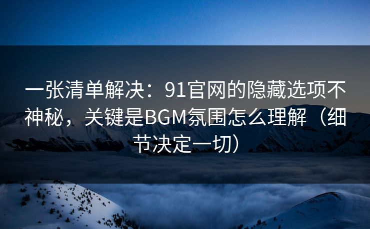 一张清单解决：91官网的隐藏选项不神秘，关键是BGM氛围怎么理解（细节决定一切）