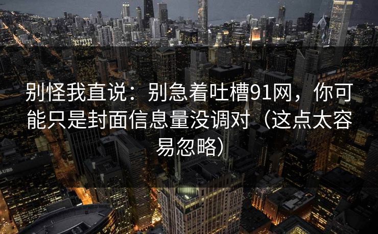 别怪我直说：别急着吐槽91网，你可能只是封面信息量没调对（这点太容易忽略）